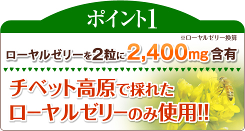 ポイント1 ローヤルゼリーを２粒中に2,400mg含有(ローヤルゼリー換算) チベット高原で採れたローヤルゼリーのみ使用!!