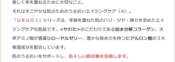 美しく年を重ねるために大切なこと。それはすこやかな肌のためのうるおいエイジングケア（※）。「ＵＲＵＯＩ」シリーズは、年齢を重ねた肌のハリ・ツヤ・弾力を求めたエイジングケア化粧品です。<やわた>のこだわりである加水分解コラーゲン、天然アミノ酸が豊富なローヤルゼリー、豊かな保水力を持つヒアルロン酸の３大保湿成分を配合しています。肌のうるおいをサポートし、若々しい肌印象を目指します。