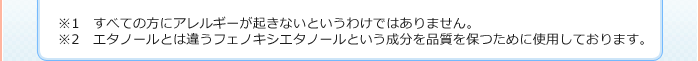 ※1 すべての方にアレルギーが起きないというわけではありません。※2 エタノールとは違うフェノキシエタノールという成分を品質を保つために使用しております。