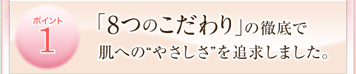 ポイント１　肌にやさしい「８つのこだわり」でデリケートな肌を守ります。