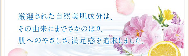 厳選された自然美肌成分は、その由来にまでさかのぼり、肌へのやさしさ、満足感を追求しました。