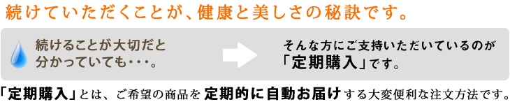 続けていただくことが健康と美しさの秘訣です。続けることが大切だと分かっていても…。そんな方にご支持いただいているのが「定期購入」です。「定期購入」とは、ご希望の商品を定期的に自動お届けする大変便利な注文方法です。