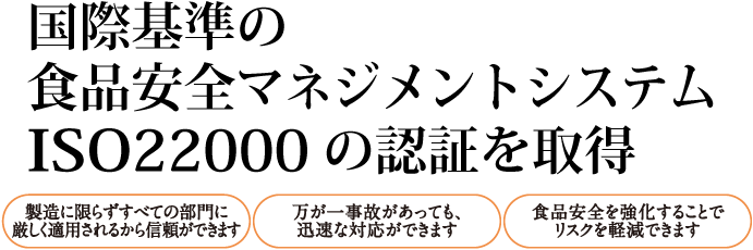 国際基準の食品安全マネジメントシステムISO22000の認証を取得 製造に限らずすべての工程に厳しく適用されるから信頼ができます 万が一事故があっても、迅速な対応ができます 食品安全を強化することでリスクを軽減できます