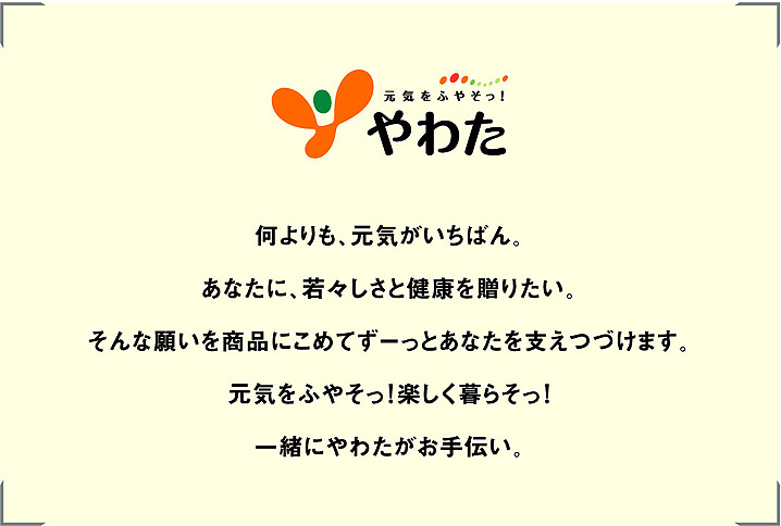 何よりも、元気がいちばん。あなたに、若々しさと健康を贈りたい。そんな願いを商品にこめてずーっとあなたを支えつづけます。元気をふやそっ！楽しく暮らそっ！一緒にやわたがお手伝い。