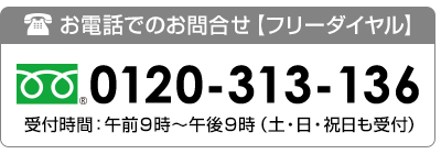 フリーダイヤル：0120-313-136　受付時間：9:00～午後9:00　土・日・祝も対応します。（正月三ヶ日は除きます）