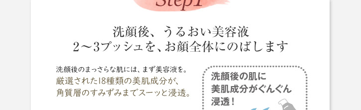 洗顔後２～３プッシュを、お顔全体にのばします　洗顔後のまっさらな肌には、まず美容液を。厳選された18種類の美肌成分が、角質層のすみずみまでスーッと浸透。