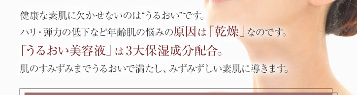 <うるおい美容液>　40ｍＬ　（約2ヶ月分）　健康な素肌に欠かせないのは'うるおい'です。ハリ・弾力の低下など年齢肌の悩みの原因は「乾燥」なのです。<うるおい美容液>は3大保湿成分配合。肌のすみずみまでうるおいで満たし、若々しい素肌に導きます。