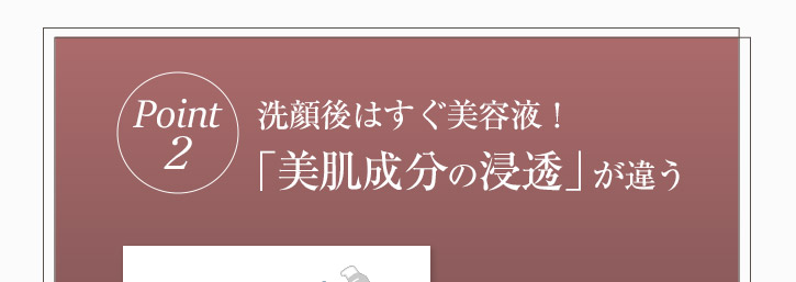 洗顔後すぐ美容液　美肌成分の浸透が違う！