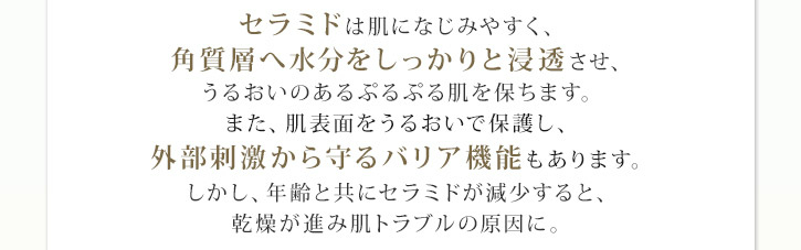 セラミドは肌になじみやすく、角質層へ水分をしっかりと浸透させ、うるおいのあるぷるぷる肌を保ちます。また、肌表面をうるおいで保護し、外部刺激から守るバリア機能もあります。しかし、年齢と共にセラミドが減少すると、乾燥が進み肌トラブルの原因に。