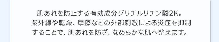 肌あれを防止するグリチルリチン酸2K。紫外線や乾燥、摩擦などの外部刺激による炎症を抑制することで、肌あれを防ぎ、なめらかな肌へ整えます。