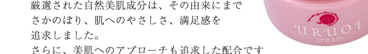 厳選された自然美肌成分は、その由来にまでさかのぼり、肌へのやさしさ、満足感を追求しました。肌にやさしいだけでなく、美肌へのアプローチも追求した配合ですので年齢肌をサポートしてくれます。