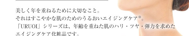 美しく年を重ねるために大切なこと。それはすこやかな肌のためのうるおいエイジングケア(※)。「URUOI」シリーズは、年齢を重ねた肌のハリ・ツヤ・弾力を求めたエイジングケア化粧品です。