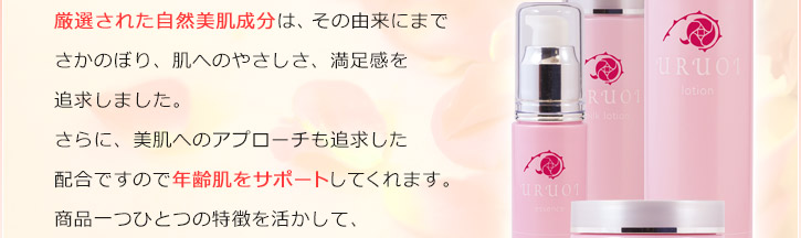 厳選された自然美肌成分は、その由来にまでさかのぼり、肌へのやさしさ、満足感を追求しました。肌にやさしいだけでなく、美肌へのアプローチも追求した配合ですので年齢肌をサポートしてくれます。商品一つひとつの特徴を活かして、それぞれの配合成分を吟味しています。