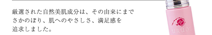 厳選された自然美肌成分は、その由来にまでさかのぼり、肌へのやさしさ、満足感を追求しました。肌にやさしいだけでなく、美肌へのアプローチも追求した配合ですので年齢肌をサポートしてくれます。