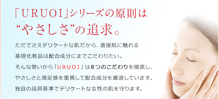 「ＵＲＵＯＩ」シリーズの原則は“やさしさ”の追求。ただでさえデリケートな肌だから、直接肌に触れる基礎化粧品は配合成分にまでこだわりたい。そんな思いから「ＵＲＵＯＩ」は８つのこだわりを徹底し、やさしさと満足感を重視して配合成分を厳選しています。独自の品質基準でデリケートな女性の肌を守ります。