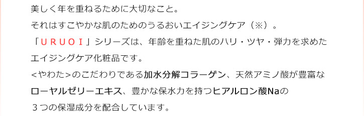 美しく年を重ねるために大切なこと。それはすこやかな肌のためのうるおいエイジングケア（※）。「ＵＲＵＯＩ」シリーズは、年齢を重ねた肌のハリ・ツヤ・弾力を求めたエイジングケア化粧品です。<やわた>のこだわりである加水分解コラーゲン、天然アミノ酸が豊富なローヤルゼリーエキス、豊かな保水力を持つヒアルロン酸Naの３大保湿成分を配合しています。肌のうるおいをサポートし、若々しい肌印象を目指します。