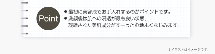 ポイント　最初に美容液でお手入れするのがポイントです。洗顔後は肌への浸透が最も良い状態。凝縮された美肌成分がすーっと心地よくなじみます。