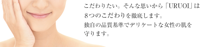 ただでさえデリケートな肌だから、直接肌に触れる基礎化粧品は配合成分にまでこだわりたい。そんな思いから「ＵＲＵＯＩ」は８つのこだわりを徹底し、やさしさと満足感を重視して配合成分を厳選しています。独自の品質基準でデリケートな女性の肌を守ります。