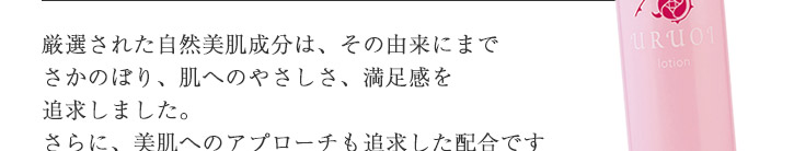 厳選された自然美肌成分は、その由来にまでさかのぼり、肌へのやさしさ、満足感を追求しました。肌にやさしいだけでなく、美肌へのアプローチも追求した配合ですので年齢肌をサポートしてくれます。