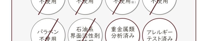 アレルギーテスト済み(※1) 合成香料不使用 着色料不使用 エタノール不使用(※2) 重金属類分析済み スズ、鉛、水銀、カドミウムなど 石油系界面活性剤不使用 パラベン不使用 鉱物油不使用