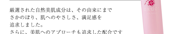 厳選された自然美肌成分は、その由来にまでさかのぼり、肌へのやさしさ、満足感を追求しました。肌にやさしいだけでなく、美肌へのアプローチも追求した配合ですので年齢肌をサポートしてくれます。