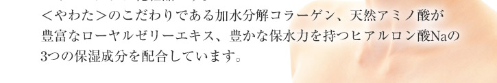 やわたのこだわりである加水分解コラーゲン、天然アミノ酸が豊富なローヤルゼリーエキス、豊かな保水力を持つヒアルロン酸Naの3大保湿成分を配合しています。