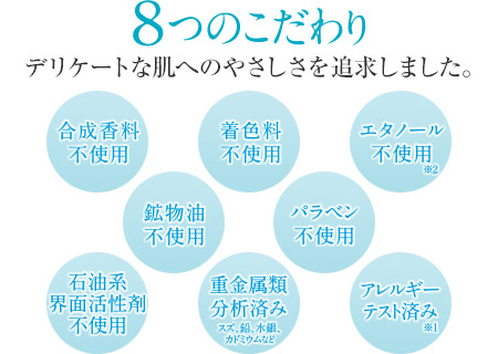 ８つのこだわり　デリケートな肌へのやさしさを保ちます。　合成香料不使用　着色料不使用　エタノール不使用（※2）　鉱物油不使用　パラベン不使用　石油系界面活性剤不使用　重金属類分析済み（スズ、鉛、水銀、カドミウムなど）　アレルギーテスト済み（※1）