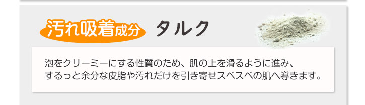 汚れ吸着成分　タルク　泡をクリーミーにする性質のため、肌の上を滑るように進み、するっと余分な皮脂や汚れだけを引き寄せスベスベの肌へ導きます。