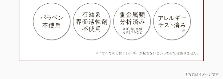 パラベン不使用　石油系界面活性剤不使用　重金属類分析済み（スズ、鉛、水銀、カドミウムなど）　アレルギーテスト済み（※）