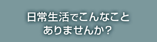 日常生活でこんなことありませんか？