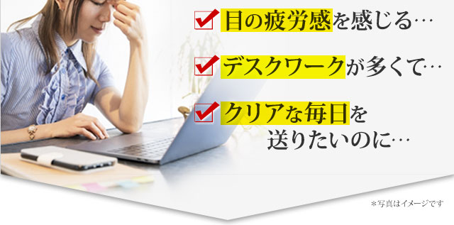 ピントが気になる…　目の疲労感を感じる…　デスクワークが多くて…　クリアな毎日を送りたいのに…