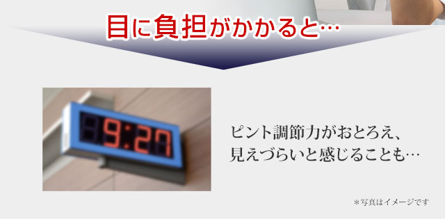 目に負担がかかると…ピント調節力がおとろえ、見づらいと感じることも。