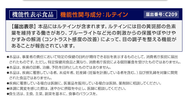 【機能性関与成分：ルテイン】本品にはルテインが含まれます。ルテインは目の黄斑部の色素量を維持する働きがあり、ブルーライトなど光の刺激からの保護やぼやけやかすみの解消（コントラスト感度の改善）によって、目の調子を整える機能があることが報告されています。