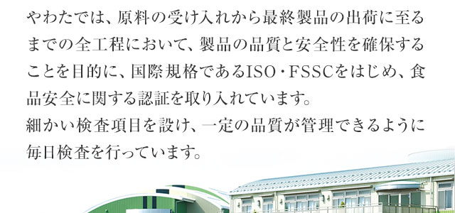 製品の品質と安全性を確保することを目的に、国際規格であるISO・FSSCをはじめ、食品安全に関する認証を取り入れています。