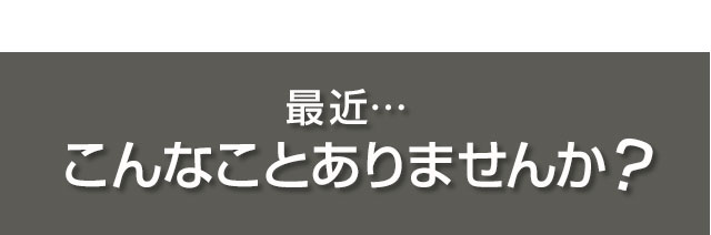 最近…こんなことありませんか？