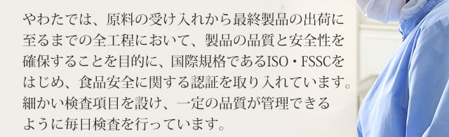 製品の品質と安全性を確保することを目的に、国際規格であるISO・FSSCをはじめ、食品安全に関する認証を取り入れています。