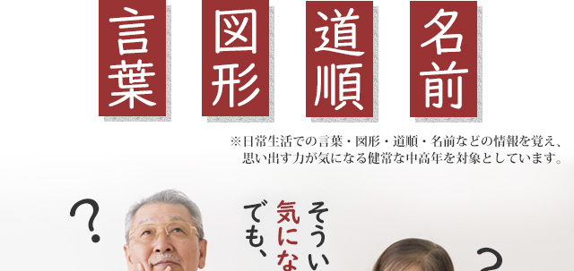言葉 図形 道順 名前 ※日常生活での言葉・図形・道順・名前などの情報を覚え、思い出す力が気になる健常な中高年を対象としています。