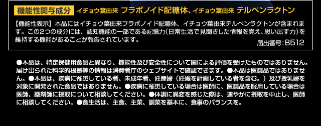機能性関与成分イチョウ葉由来フラボノイド配糖体、イチョウ葉由来テルペンラクトン 【機能性表示】本品にはイチョウ葉由来フラボノイド配糖体、イチョウ葉由来テルペンラクトンが含まれます。この2つの成分には、認知機能の一部である記憶力（日常生活で見聞きした情報を覚え、思い出す力）を維持する機能があることが報告されています。 届出番号：B512 ●本品は、特定保健用食品と異なり、機能性及び安全性について国による評価を受けたものではありません。届け出られた科学的根拠等の情報は消費者庁のウェブサイトで確認できます。●本品は医薬品ではありません。●本品は、疾病に罹患している者、未成年者、妊産婦（妊娠を計画している者を含む。）及び授乳婦を対象に開発された食品ではありません。●疾病に罹患している場合は医師に、医薬品を服用している場合は医師、薬剤師に摂取について相談してください。●体調に異変を感じた際は、速やかに摂取を中止し、医師に相談してください。●食生活は、主食、主菜、副菜を基本に、食事のバランスを。