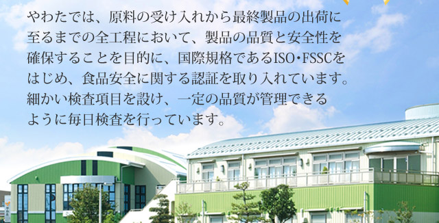 やわたでは、原料の受け入れから最終製品の出荷に至るまでの全工程において、製品の品質と安全性を確保することを目的に、国際規格であるISO・FSSCをはじめ、食品安全に関する認証を取り入れています。細かい検査項目を設け、一定の品質が管理できるように毎日検査を行っています。