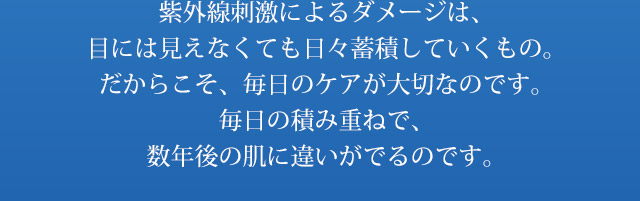 紫外線刺激によるダメージは、目には見えなくても日々蓄積していくもの。だからこそ、毎日のケアが大切なのです。毎日の積み重ねで、数年後の肌に違いがでるのです。