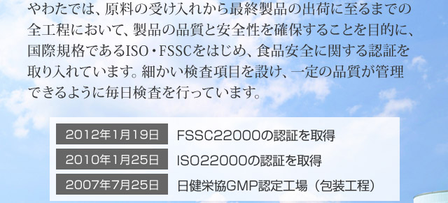 やわたでは、原料の受け入れから最終製品の出荷に至るまでの全工程において、製品の品質と安全性を確保することを目的に、国際規格であるISO・FSSCをはじめ、食品安全に関する認証を取り入れています。細かい検査項目を設け、一定の品質が管理できるように毎日検査を行っています。