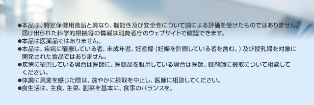 ●本品は、特定保健用食品と異なり、機能性及び安全性について国による評価を受けたものではありません。届け出られた科学的根拠等の情報は消費者庁のウェブサイトで確認できます。●医薬品と異なり、疾病の診断、治療、予防を目的としたものではございません。●本品は、疾病に罹患している者、未成年者、妊産婦（妊娠を計画している者を含む。）及び授乳婦を対象に開発された食品ではありません。●疾病に罹患している場合は医師に、医薬品を服用している場合は医師、薬剤師に相談してください。●体調に異変を感じた際は、速やかに摂取を中止し、医師に相談してください。●食生活は、主食、主菜、副菜を基本に、食事のバランスを。