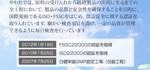 やわたでは、原料の受け入れから最終製品の出荷に至るまでの全工程において、製品の品質と安全性を確保することを目的に、国際規格であるISO・FSSCをはじめ、食品安全に関する認証を取り入れています。細かい検査項目を設け、一定の品質が管理できるように毎日検査を行っています。FSSC22000、ISO22000、日健栄協GMP